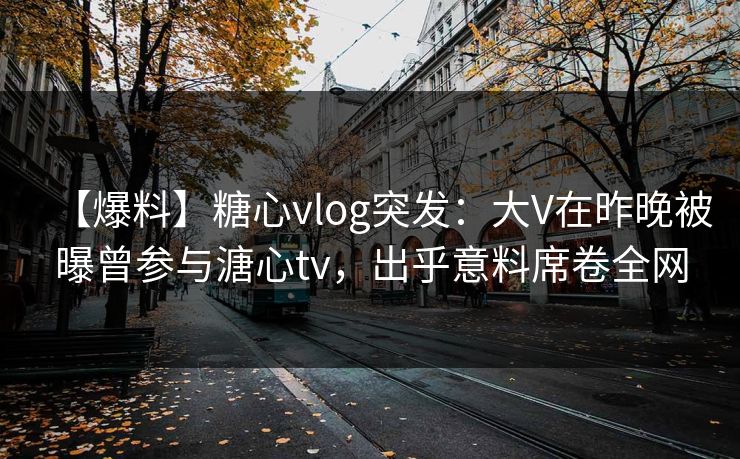 【爆料】糖心vlog突发：大V在昨晚被曝曾参与溏心tv，出乎意料席卷全网