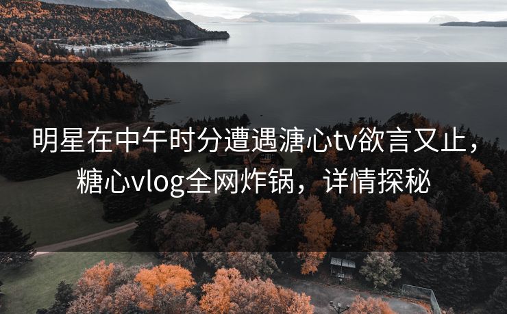 明星在中午时分遭遇溏心tv欲言又止，糖心vlog全网炸锅，详情探秘