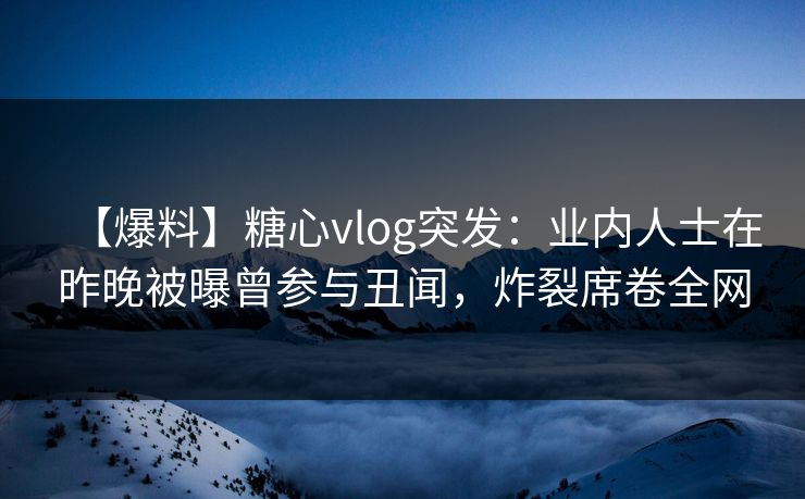 【爆料】糖心vlog突发:业内人士在昨晚被曝曾参与丑闻,炸裂席卷全网 【爆料】糖心vlog突发:业内人士在昨晚被曝曾参与丑闻,炸裂席卷全网