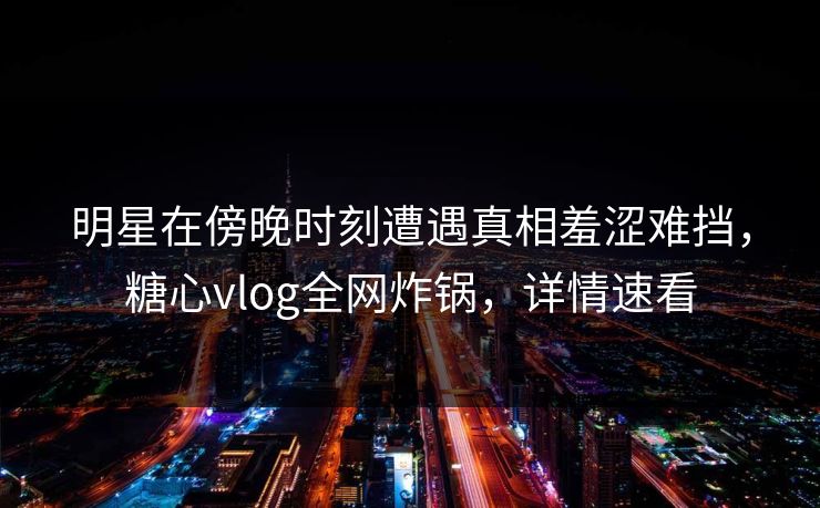 明星在傍晚时刻遭遇真相羞涩难挡，糖心vlog全网炸锅，详情速看