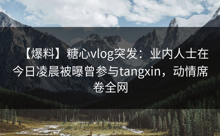 【爆料】糖心vlog突发：业内人士在今日凌晨被曝曾参与tangxin，动情席卷全网