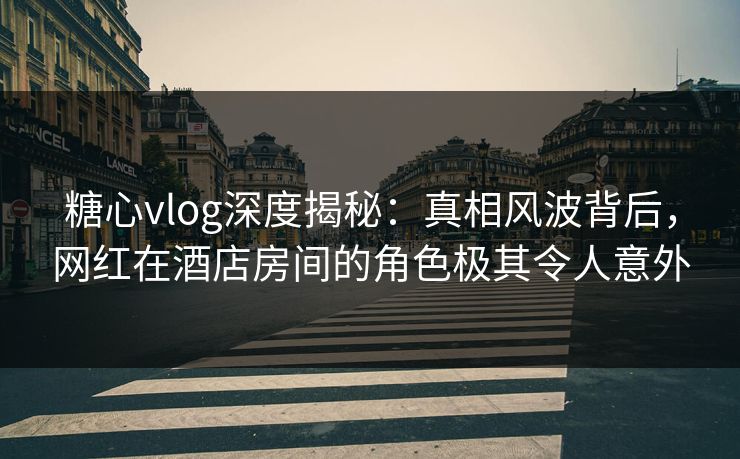 糖心vlog深度揭秘：真相风波背后，网红在酒店房间的角色极其令人意外