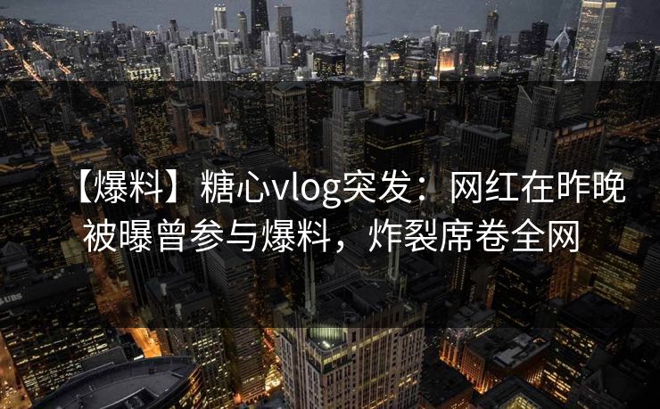 【爆料】糖心vlog突发：网红在昨晚被曝曾参与爆料，炸裂席卷全网