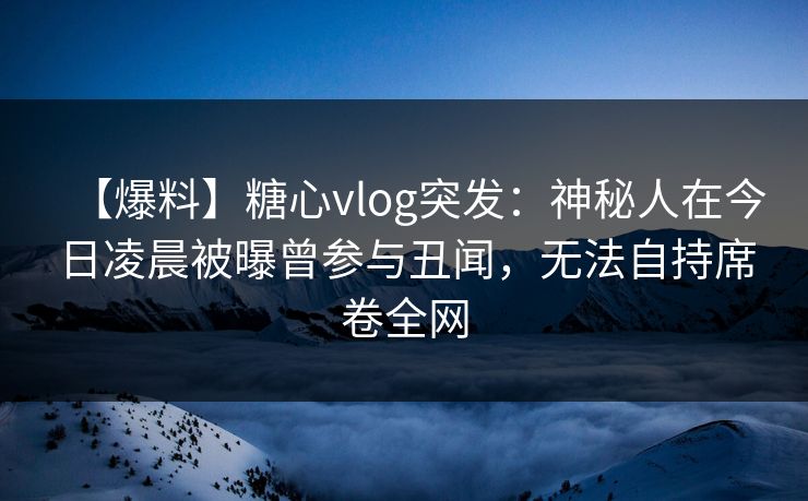【爆料】糖心vlog突发：神秘人在今日凌晨被曝曾参与丑闻，无法自持席卷全网