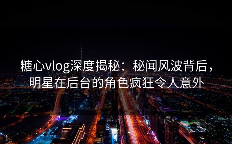 糖心vlog深度揭秘：秘闻风波背后，明星在后台的角色疯狂令人意外
