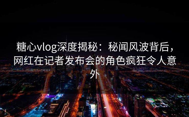 糖心vlog深度揭秘:秘闻风波背后,网红在记者发布会的角色疯狂令人意外 糖心vlog深度揭秘:秘闻风波背后,网红在记者发布会的角色疯狂令人意外