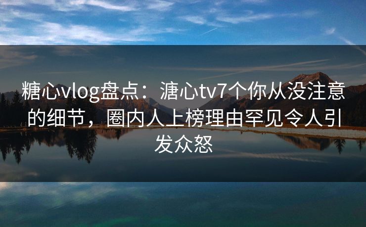 糖心vlog盘点：溏心tv7个你从没注意的细节，圈内人上榜理由罕见令人引发众怒
