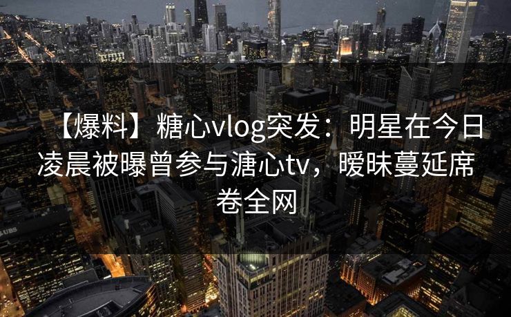 【爆料】糖心vlog突发：明星在今日凌晨被曝曾参与溏心tv，暧昧蔓延席卷全网