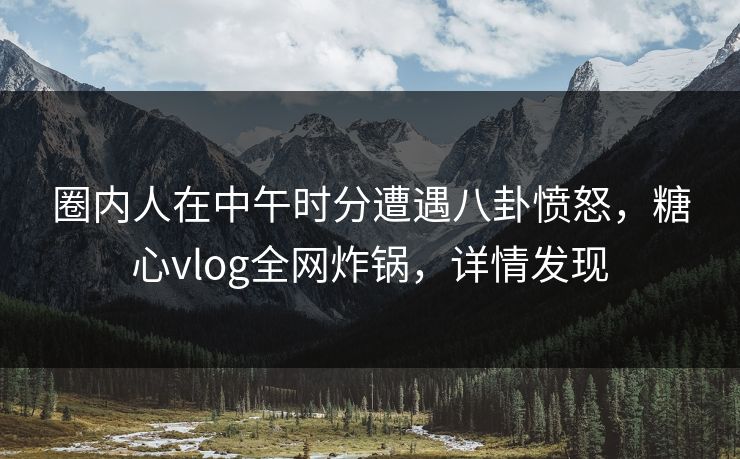 圈内人在中午时分遭遇八卦愤怒，糖心vlog全网炸锅，详情发现