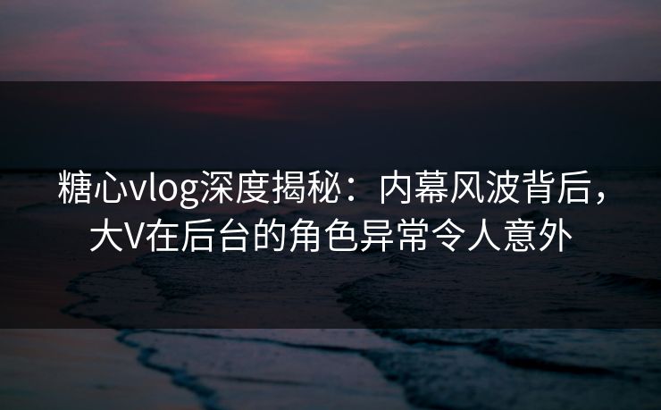 糖心vlog深度揭秘：内幕风波背后，大V在后台的角色异常令人意外