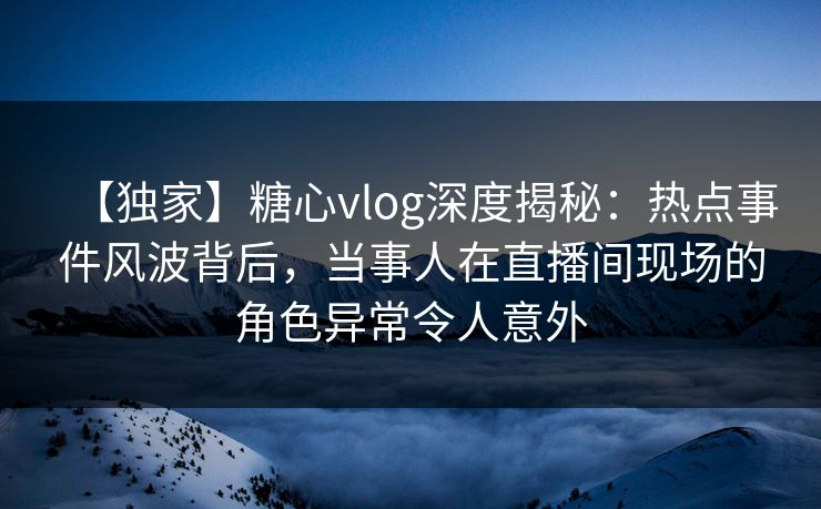【独家】糖心vlog深度揭秘:热点事件风波背后,当事人在直播间现场的角色异常令人意外 【独家】糖心vlog深度揭秘:热点事件风波背后,当事人在直播间现场的角色异常令人意外
