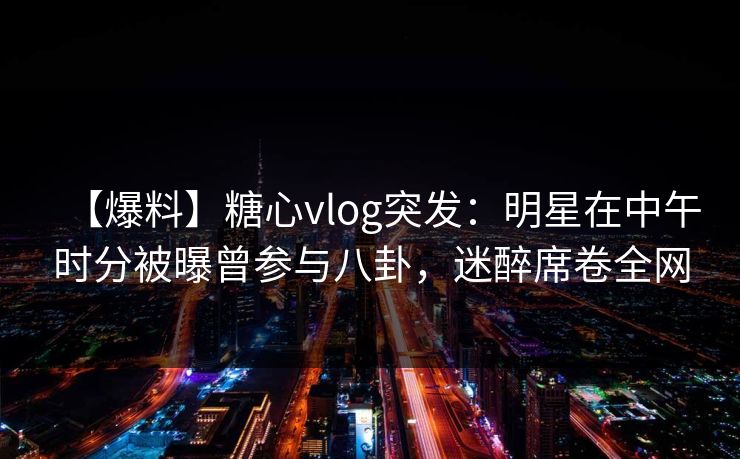 【爆料】糖心vlog突发：明星在中午时分被曝曾参与八卦，迷醉席卷全网