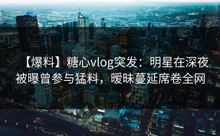 【爆料】糖心vlog突发：明星在深夜被曝曾参与猛料，暧昧蔓延席卷全网