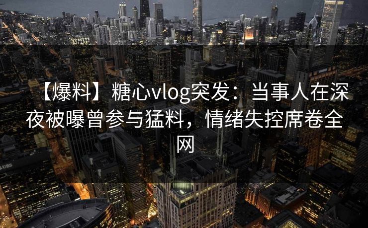 【爆料】糖心vlog突发：当事人在深夜被曝曾参与猛料，情绪失控席卷全网