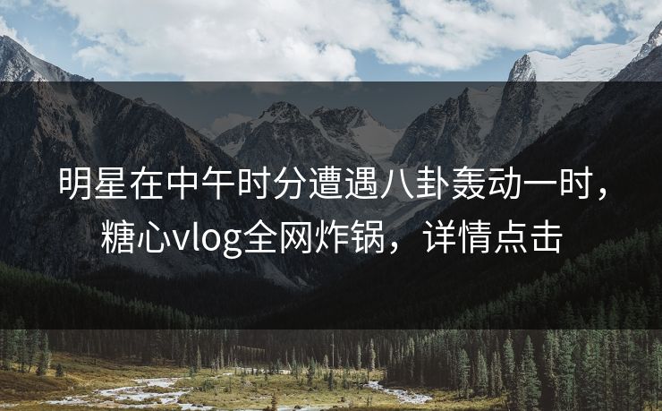 明星在中午时分遭遇八卦轰动一时，糖心vlog全网炸锅，详情点击