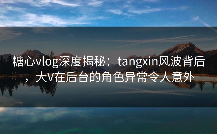 糖心vlog深度揭秘:tangxin风波背后,大V在后台的角色异常令人意外 糖心vlog深度揭秘:tangxin风波背后,大V在后台的角色异常令人意外