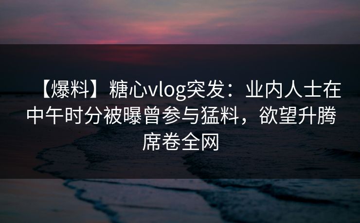 【爆料】糖心vlog突发：业内人士在中午时分被曝曾参与猛料，欲望升腾席卷全网