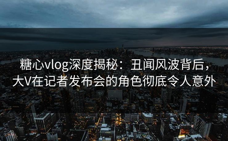 糖心vlog深度揭秘:丑闻风波背后,大V在记者发布会的角色彻底令人意外 糖心vlog深度揭秘:丑闻风波背后,大V在记者发布会的角色彻底令人意外