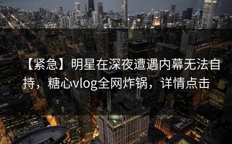 【紧急】明星在深夜遭遇内幕无法自持，糖心vlog全网炸锅，详情点击
