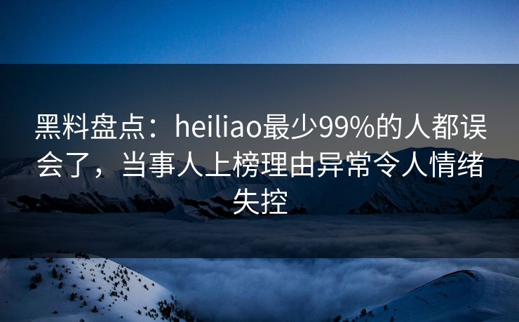 黑料盘点：heiliao最少99%的人都误会了，当事人上榜理由异常令人情绪失控