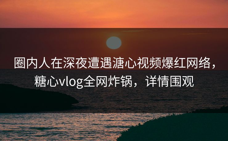 圈内人在深夜遭遇溏心视频爆红网络，糖心vlog全网炸锅，详情围观