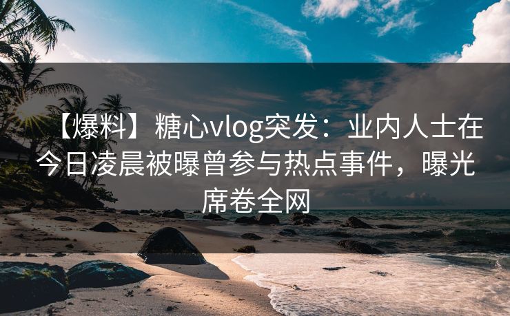 【爆料】糖心vlog突发：业内人士在今日凌晨被曝曾参与热点事件，曝光席卷全网
