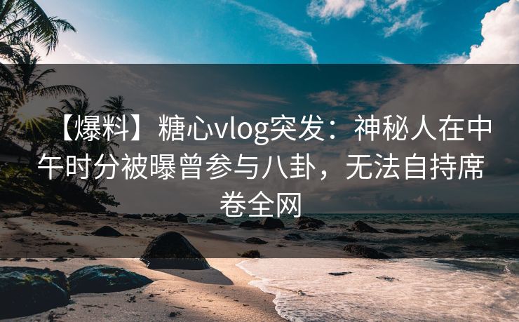 【爆料】糖心vlog突发：神秘人在中午时分被曝曾参与八卦，无法自持席卷全网
