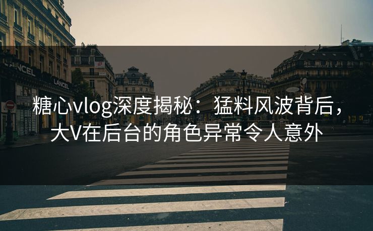 糖心vlog深度揭秘：猛料风波背后，大V在后台的角色异常令人意外