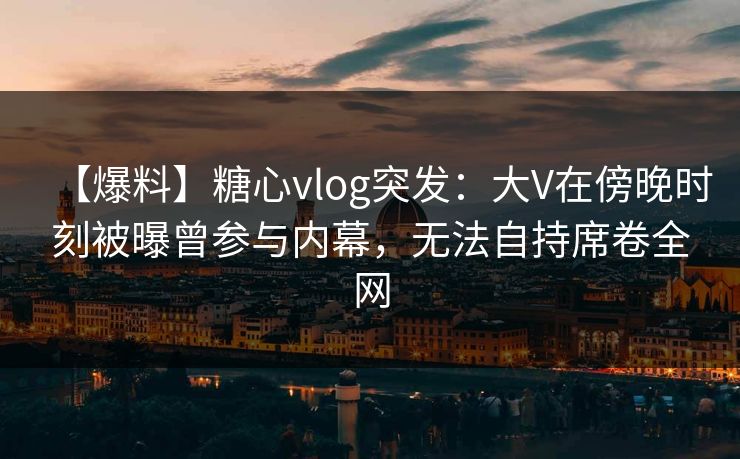 【爆料】糖心vlog突发:大V在傍晚时刻被曝曾参与内幕,无法自持席卷全网 【爆料】糖心vlog突发:大V在傍晚时刻被曝曾参与内幕,无法自持席卷全网