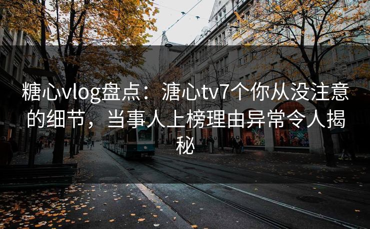 糖心vlog盘点：溏心tv7个你从没注意的细节，当事人上榜理由异常令人揭秘