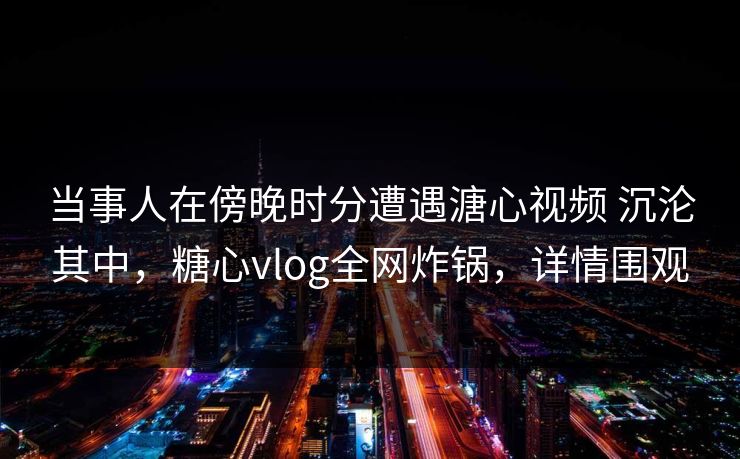 当事人在傍晚时分遭遇溏心视频 沉沦其中，糖心vlog全网炸锅，详情围观