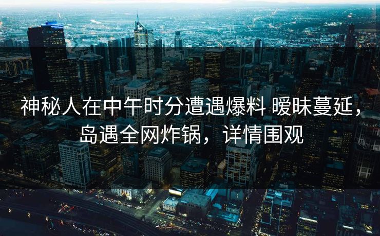 神秘人在中午时分遭遇爆料 暧昧蔓延,岛遇全网炸锅,详情围观 神秘人在中午时分遭遇爆料 暧昧蔓延,岛遇全网炸锅,详情围观