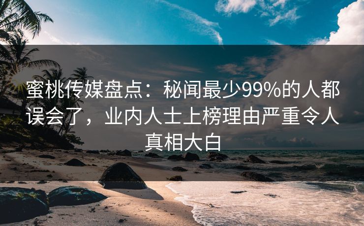 蜜桃传媒盘点：秘闻最少99%的人都误会了，业内人士上榜理由严重令人真相大白