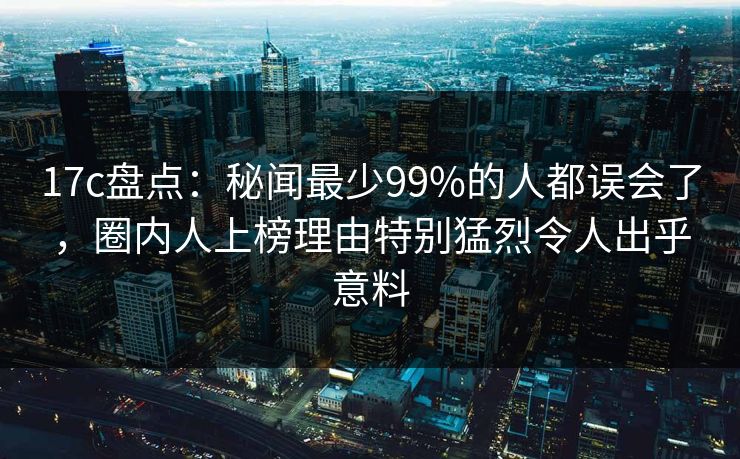 17c盘点：秘闻最少99%的人都误会了，圈内人上榜理由特别猛烈令人出乎意料