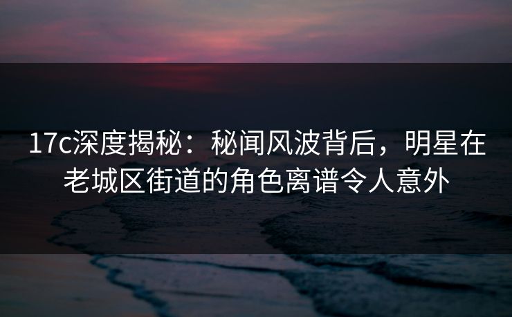 17c深度揭秘：秘闻风波背后，明星在老城区街道的角色离谱令人意外