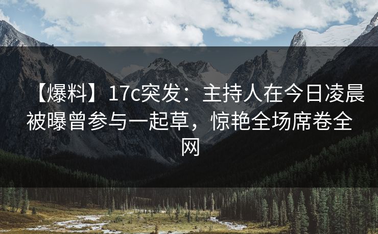 【爆料】17c突发：主持人在今日凌晨被曝曾参与一起草，惊艳全场席卷全网