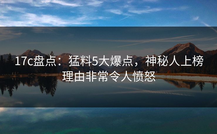 17c盘点：猛料5大爆点，神秘人上榜理由非常令人愤怒