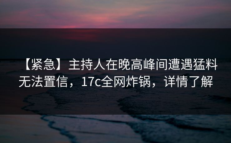 【紧急】主持人在晚高峰间遭遇猛料 无法置信,17c全网炸锅,详情了解 【紧急】主持人在晚高峰间遭遇猛料 无法置信,17c全网炸锅,详情了解
