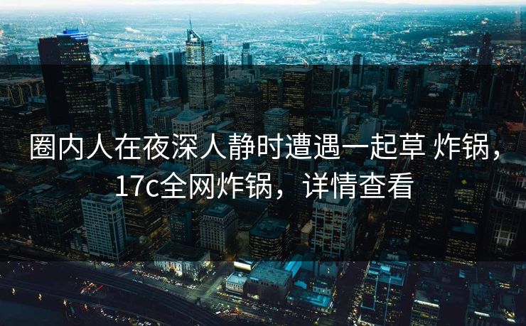 圈内人在夜深人静时遭遇一起草 炸锅，17c全网炸锅，详情查看