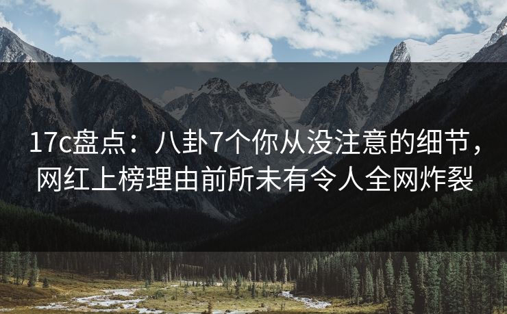 17c盘点：八卦7个你从没注意的细节，网红上榜理由前所未有令人全网炸裂