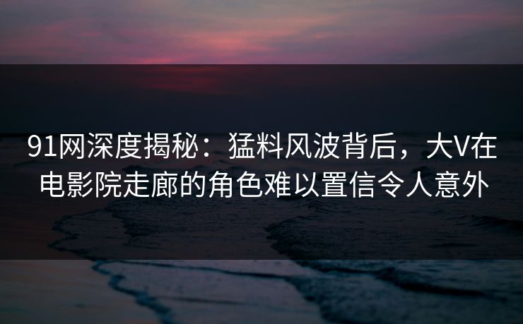 91网深度揭秘：猛料风波背后，大V在电影院走廊的角色难以置信令人意外