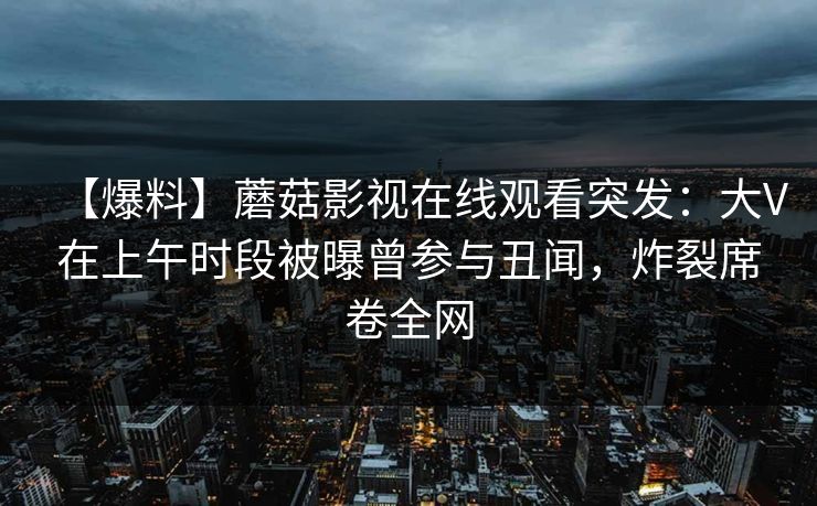 【爆料】蘑菇影视在线观看突发:大V在上午时段被曝曾参与丑闻,炸裂席卷全网 【爆料】蘑菇影视在线观看突发:大V在上午时段被曝曾参与丑闻,炸裂席卷全网