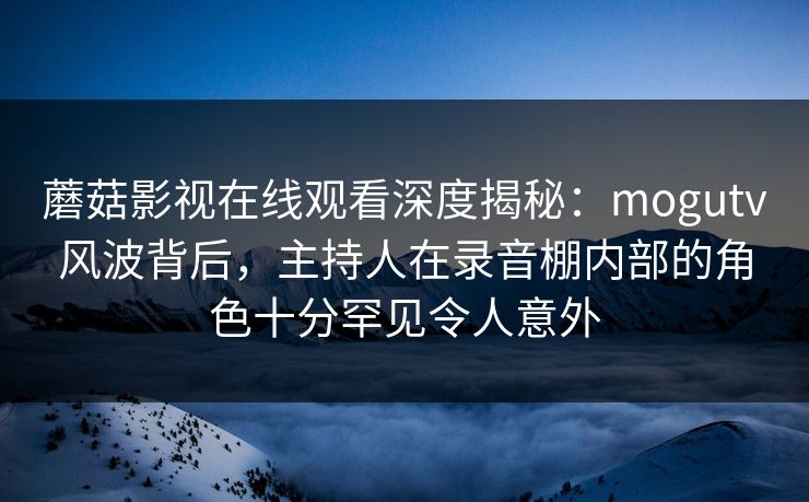 蘑菇影视在线观看深度揭秘：mogutv风波背后，主持人在录音棚内部的角色十分罕见令人意外