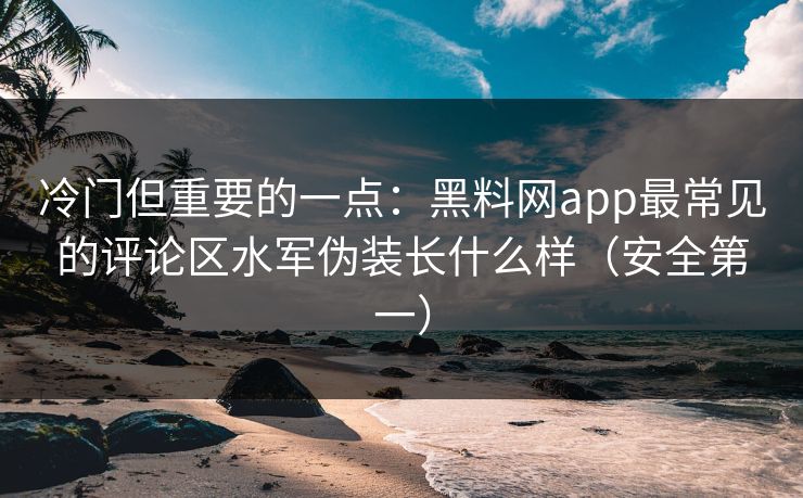 冷门但重要的一点：黑料网app最常见的评论区水军伪装长什么样（安全第一）