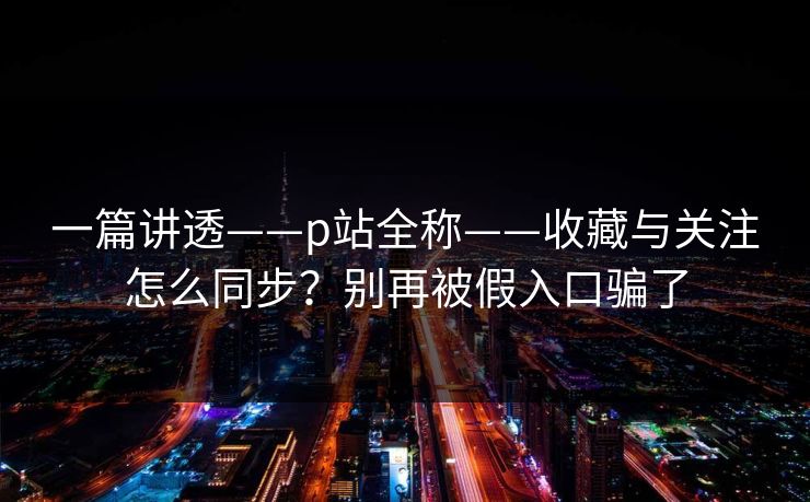 一篇讲透——p站全称——收藏与关注怎么同步？别再被假入口骗了