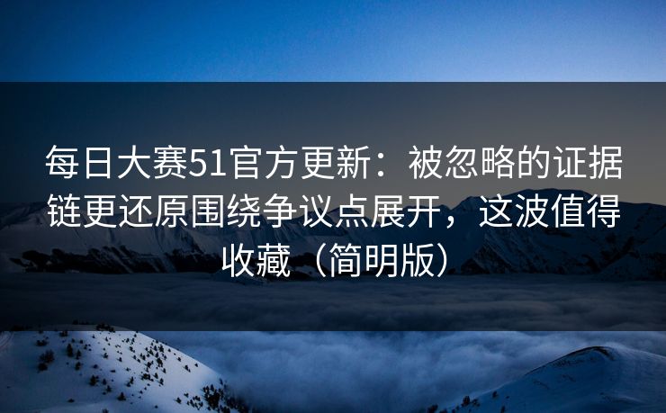 每日大赛51官方更新：被忽略的证据链更还原围绕争议点展开，这波值得收藏（简明版）
