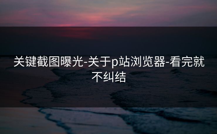 关键截图曝光-关于p站浏览器-看完就不纠结