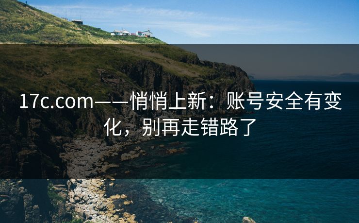 17c.com——悄悄上新：账号安全有变化，别再走错路了