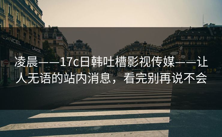 凌晨——17c日韩吐槽影视传媒——让人无语的站内消息，看完别再说不会