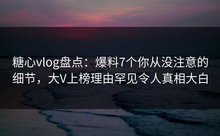 糖心vlog盘点：爆料7个你从没注意的细节，大V上榜理由罕见令人真相大白